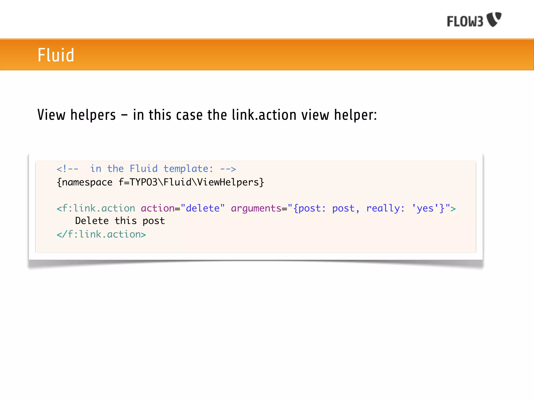 Fluid


View helpers – in this case the link.action view helper:


	   <!-- in the Fluid template: -->
	   {namespace f=TYPO3FluidViewHelpers}

	   <f:link.action action="delete" arguments="{post: post, really: 'yes'}">
	   	 Delete this post
	   </f:link.action>
 
