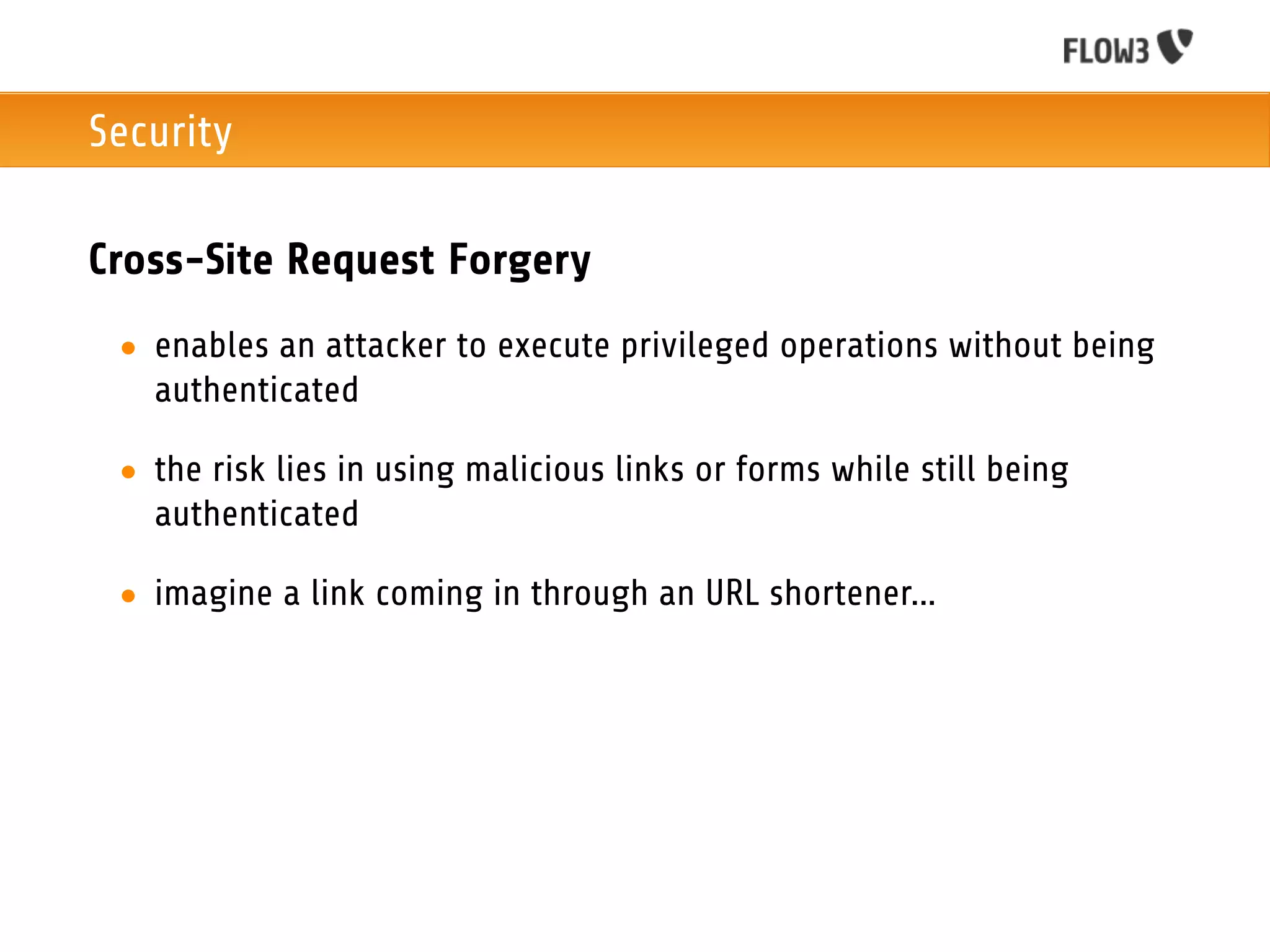 Security

Cross-Site Request Forgery
 • enables an attacker to execute privileged operations without being
   authenticated

 • the risk lies in using malicious links or forms while still being
   authenticated

 • imagine a link coming in through an URL shortener...
 