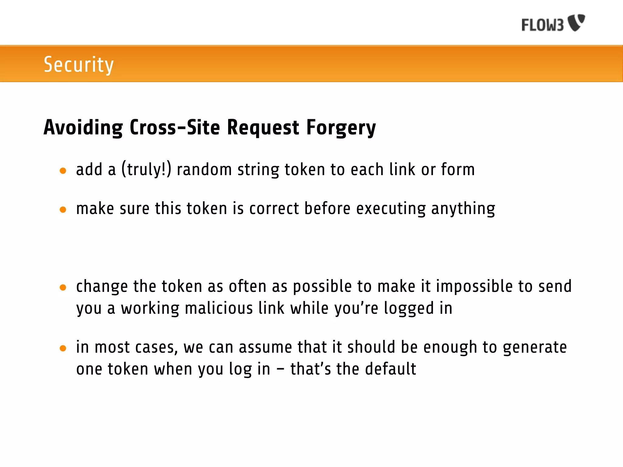Security

Avoiding Cross-Site Request Forgery
 • add a (truly!) random string token to each link or form

 • make sure this token is correct before executing anything



 • change the token as often as possible to make it impossible to send
   you a working malicious link while you’re logged in

 • in most cases, we can assume that it should be enough to generate
   one token when you log in – that’s the default
 