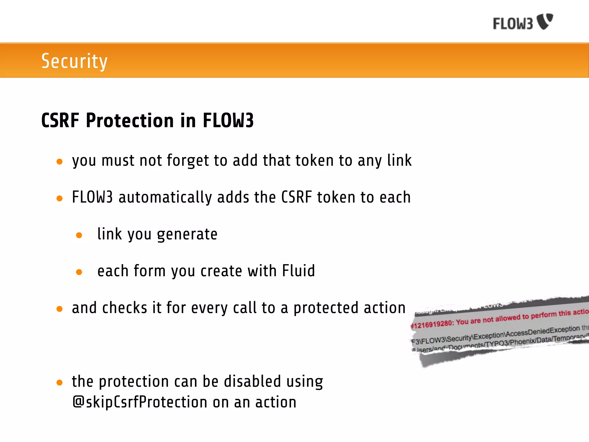 Security

CSRF Protection in FLOW3
 • you must not forget to add that token to any link

 • FLOW3 automatically adds the CSRF token to each

   • link you generate

   • each form you create with Fluid

 • and checks it for every call to a protected action



 • the protection can be disabled using
   @skipCsrfProtection on an action
 
