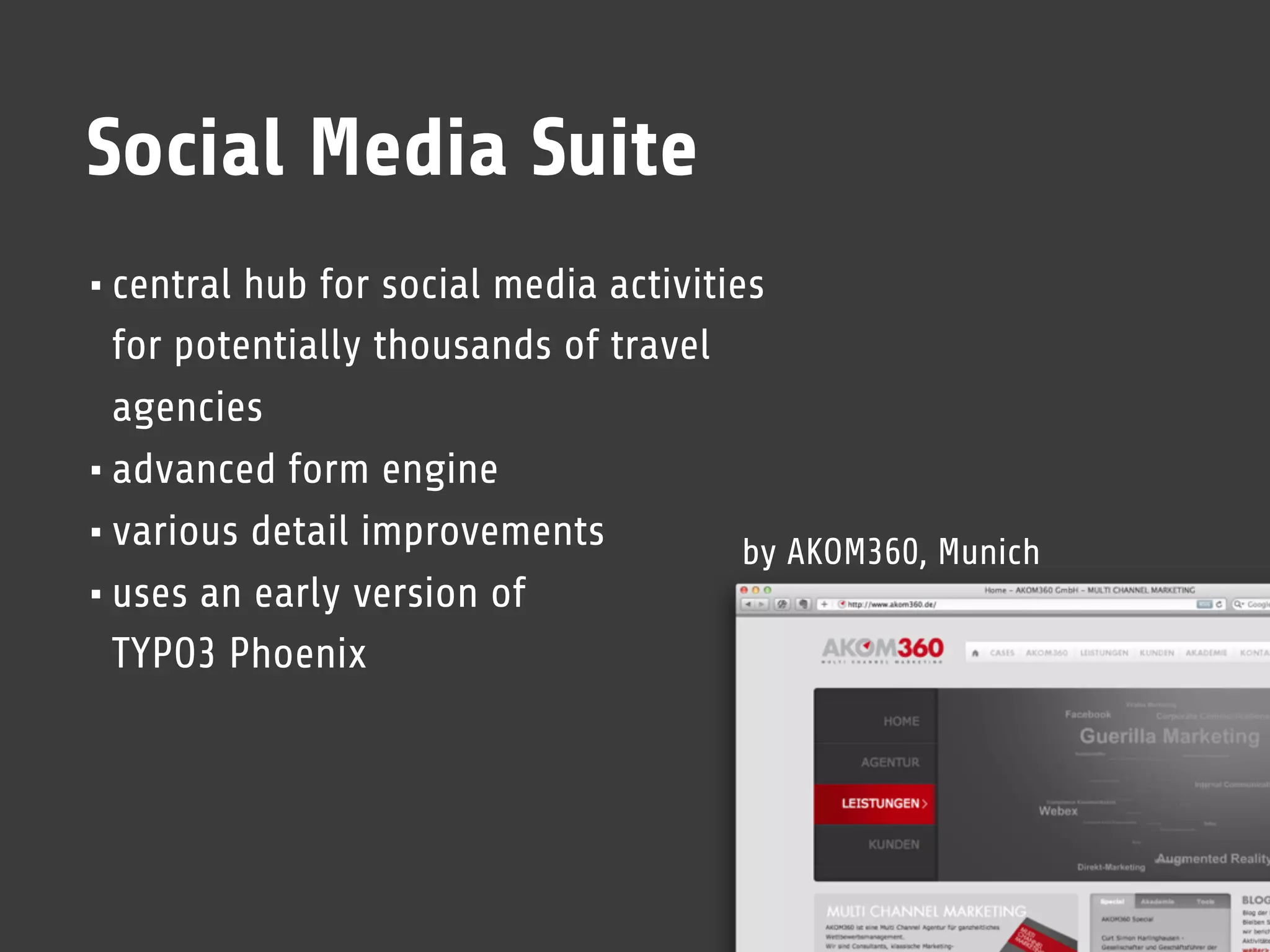 Social Media Suite
• central hub for social media activities
  for potentially thousands of travel
  agencies
• advanced form engine
• various detail improvements         by AKOM360, Munich
• uses an early version of
  TYPO3 Phoenix
 