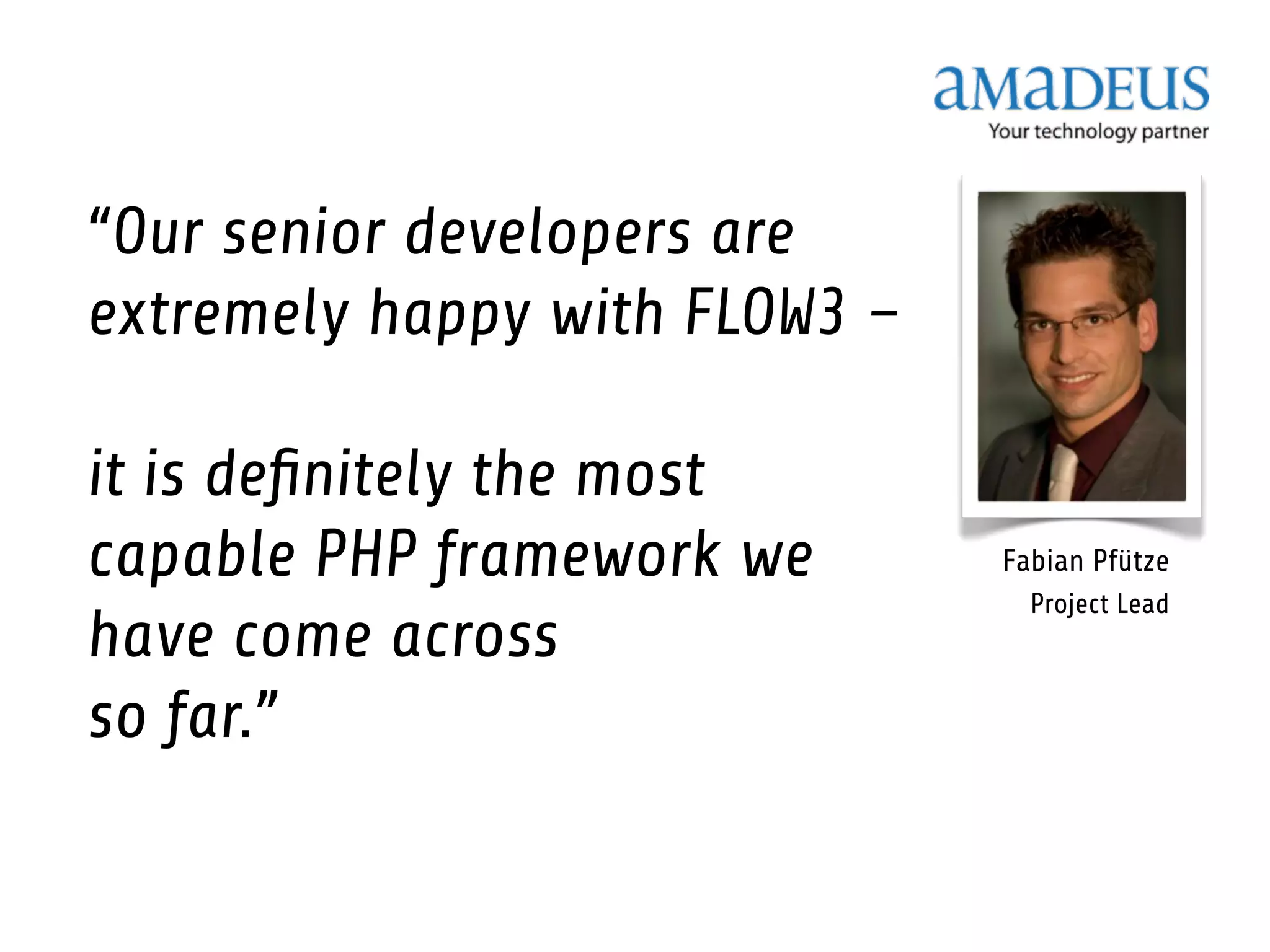 “Our senior developers are
extremely happy with FLOW3 –

it is deﬁnitely the most
capable PHP framework we       Fabian Pfütze
                                 Project Lead
have come across
so far.”
 