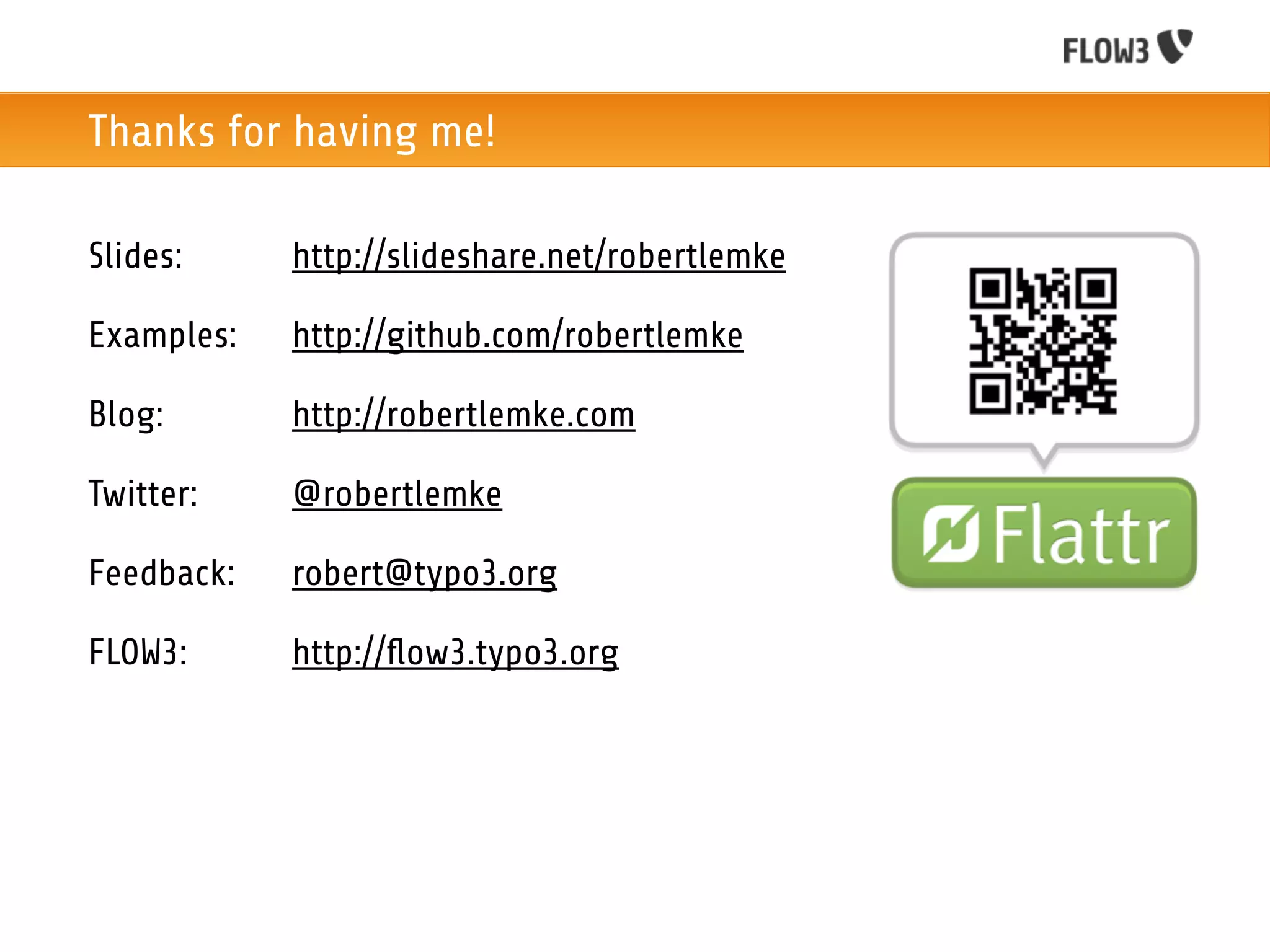 Thanks for having me!

Slides:     http://slideshare.net/robertlemke

Examples:   http://github.com/robertlemke

Blog:       http://robertlemke.com

Twitter:    @robertlemke

Feedback:   robert@typo3.org

FLOW3:      http://ﬂow3.typo3.org
 
