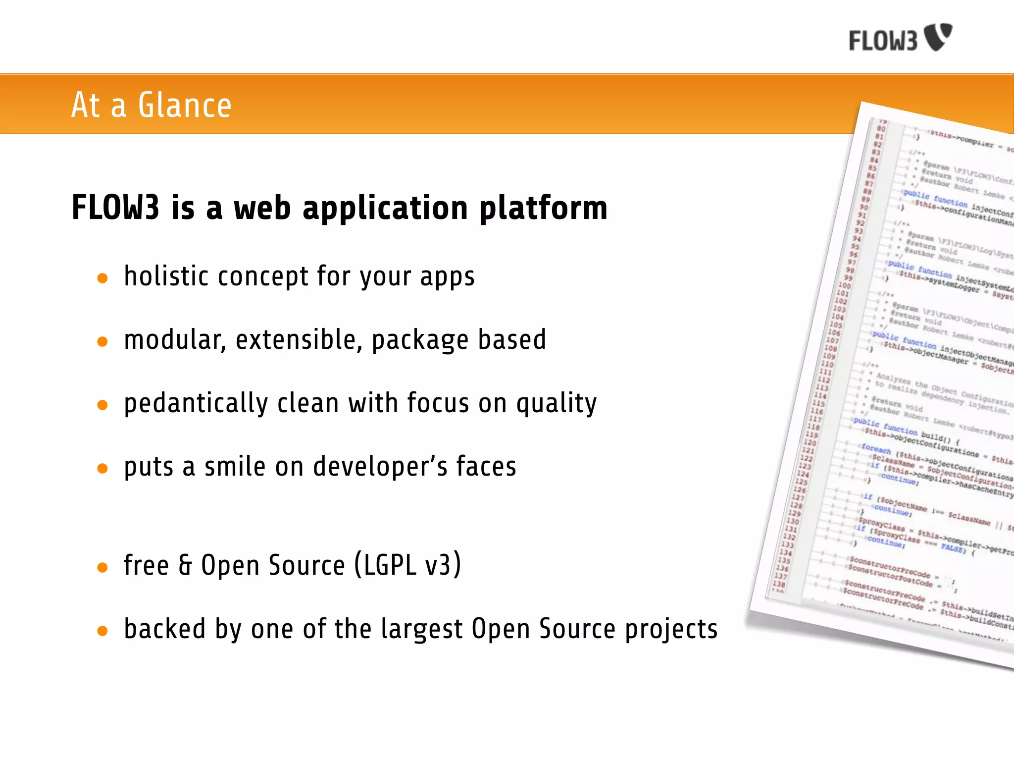 At a Glance

FLOW3 is a web application platform
 • holistic concept for your apps

 • modular, extensible, package based

 • pedantically clean with focus on quality

 • puts a smile on developer’s faces


 • free & Open Source (LGPL v3)

 • backed by one of the largest Open Source projects
 