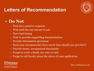 Letters of Recommendation

• Do Not
  –   Push for a positive response
  –   Wait until the last minute to ask
  –   Have bad timing
  –   Wait to provide supporting documentation
  –   Provide information piecemeal
  –   Rush your recommender (how much time should you provide?)
  –   Provide messy, unorganized documents
  –   Forget to write a thank you note or card
  –   Forget to tell faculty about the status of your application


                                                    http://whitman.syr.edu
 