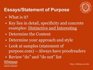 Essays/Statement of Purpose
• What is it?
• Key lies in detail, specificity and concrete
  examples: Distinctive and Interesting
• Determine the Content
• Determine your approach and style
• Look at samples (statement of
  purpose.com) – Always have proofreaders
• Review “do” and “do not” list
                                     http://whitman.syr.edu
 