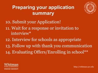 Preparing your application
           summary
10. Submit your Application!
11. Wait for a response or invitation to
    interview*
12. Interview for schools as appropriate
13. Follow up with thank you communication
14. Evaluating Offers/Enrolling in school**


                                 http://whitman.syr.edu
 