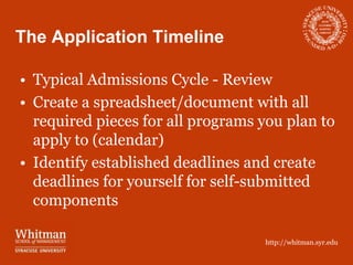 The Application Timeline

• Typical Admissions Cycle - Review
• Create a spreadsheet/document with all
  required pieces for all programs you plan to
  apply to (calendar)
• Identify established deadlines and create
  deadlines for yourself for self-submitted
  components

                                   http://whitman.syr.edu
 