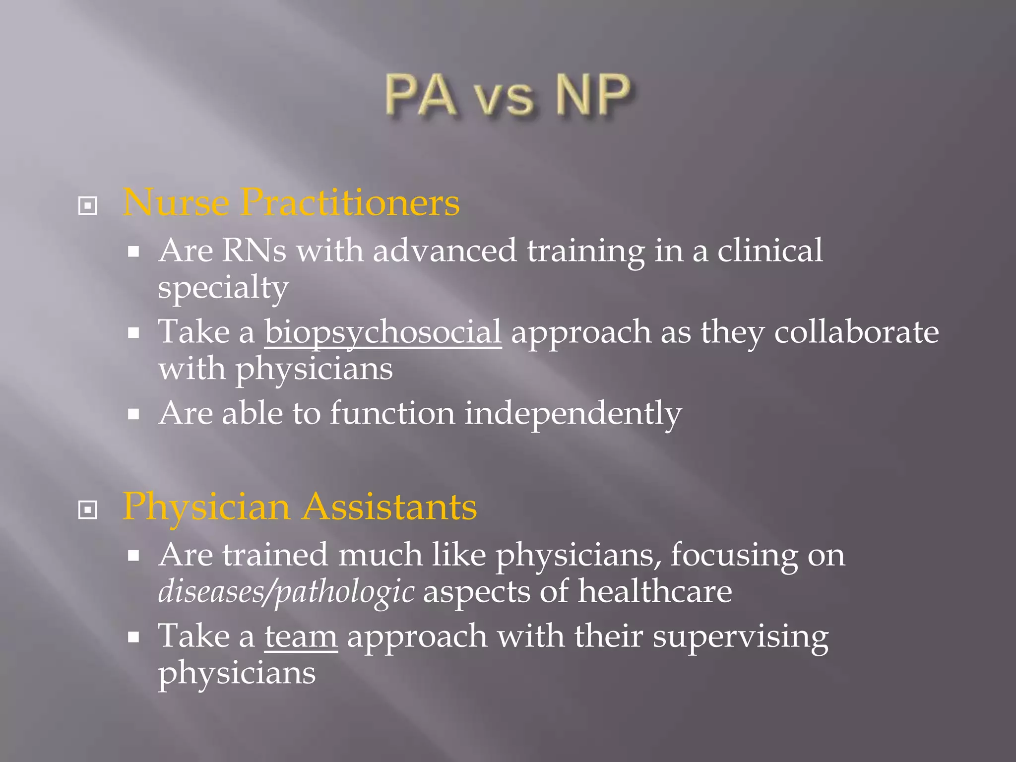 Utilizing available resourcesWhat is a Physician Assistant?“Physician Assistants (PAs) are health professionals licensed to practice medicine with physician supervision. Physician Assistants are qualified upon graduation from an accredited physician assistant educational program and/or certification by the National Commission on Certification of Physician Assistants. Within the physician/PA relationship, Physician Assistants exercise autonomy in medical decision-making and provide a broad range of diagnostic and therapeutic services. The clinical role of Physician Assistants includes primary and specialty care in medical and surgical practice settings in rural and urban areas. Physician Assistant practice is centered on patient care and may include educational, research, and administrative activities.”  						www.aapa.org