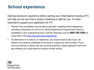 School experience
Gaining classroom experience before starting your initial teacher training (ITT)
can help you be sure that a career in teaching is right for you. It is also
essential to support your application for ITT.
 Premier Plus candidates may be able to get help in getting school experience,
including a placement on one of our School Experience Programmes if there is
availability in your subject/local area. Call the Teaching Line on 0800 389 2500 for
more info or visit www.education.gov.uk/teachsep
 An alternative is to write to, or telephone, your local school to ask if you can
observe any lessons, preferably in the area or subject you wish to teach. If you
have any friends or family who are currently teaching, maybe approach them and
ask whether you could observe a lesson at their school.
 
