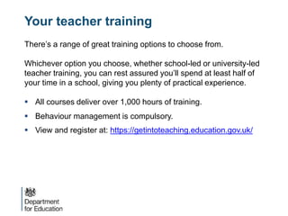 Your teacher training
There’s a range of great training options to choose from.
Whichever option you choose, whether school-led or university-led
teacher training, you can rest assured you’ll spend at least half of
your time in a school, giving you plenty of practical experience.
 All courses deliver over 1,000 hours of training.
 Behaviour management is compulsory.
 View and register at: https://getintoteaching.education.gov.uk/
 