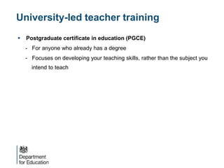 University-led teacher training
 Postgraduate certificate in education (PGCE)
- For anyone who already has a degree
- Focuses on developing your teaching skills, rather than the subject you
intend to teach
 