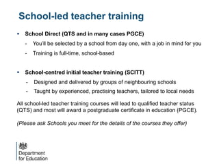 School-led teacher training
 School Direct (QTS and in many cases PGCE)
- You’ll be selected by a school from day one, with a job in mind for you
- Training is full-time, school-based
 School-centred initial teacher training (SCITT)
- Designed and delivered by groups of neighbouring schools
- Taught by experienced, practising teachers, tailored to local needs
All school-led teacher training courses will lead to qualified teacher status
(QTS) and most will award a postgraduate certificate in education (PGCE).
(Please ask Schools you meet for the details of the courses they offer)
 