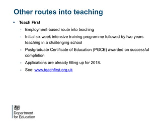 Other routes into teaching
 Teach First
- Employment-based route into teaching
- Initial six week intensive training programme followed by two years
teaching in a challenging school
- Postgraduate Certificate of Education (PGCE) awarded on successful
completion
- Applications are already filling up for 2018.
- See: www.teachfirst.org.uk
 