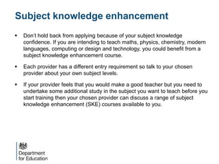 Subject knowledge enhancement
 Don’t hold back from applying because of your subject knowledge
confidence. If you are intending to teach maths, physics, chemistry, modern
languages, computing or design and technology, you could benefit from a
subject knowledge enhancement course.
 Each provider has a different entry requirement so talk to your chosen
provider about your own subject levels.
 If your provider feels that you would make a good teacher but you need to
undertake some additional study in the subject you want to teach before you
start training then your chosen provider can discuss a range of subject
knowledge enhancement (SKE) courses available to you.
 