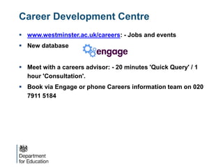 Career Development Centre
 www.westminster.ac.uk/careers: - Jobs and events
 New database
 Meet with a careers advisor: - 20 minutes 'Quick Query' / 1
hour 'Consultation'.
 Book via Engage or phone Careers information team on 020
7911 5184
 