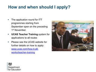 How and when should I apply?
 The application round for ITT
programmes starting from
September open on the preceding
1st November.
 UCAS Teacher Training system for
applications to all routes
 Please see the UCAS website for
further details on how to apply:
www.ucas.com/how-it-all-
works/teacher-training
 