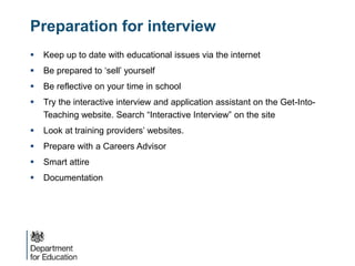  Keep up to date with educational issues via the internet
 Be prepared to ‘sell’ yourself
 Be reflective on your time in school
 Try the interactive interview and application assistant on the Get-Into-
Teaching website. Search “Interactive Interview” on the site
 Look at training providers’ websites.
 Prepare with a Careers Advisor
 Smart attire
 Documentation
Preparation for interview
 