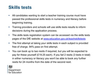 Skills tests
 All candidates wanting to start a teacher training course must have
passed the professional skills tests in numeracy and literacy before
beginning training.
 Training providers and schools will use skills tests results to inform
decisions during the application process.
 The skills tests registration system can be accessed via the skills tests
pages of the DfE website at www.education.gov.uk/teachskillstests
 The first attempt at taking your skills tests in each subject is provided
free of charge. 94% pass on first attempt.
 You can book up to two resits if required, but you will be expected to
pay for these yourself (£19.25 each). If you fail 2 resits (3 tests in total)
in either numeracy or literacy you won't be able to book any further
resits for 24 months from the date of the second resit.
 