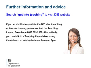 Search “get into teaching” to visit DfE website
If you would like to speak to the DfE about teaching
or teacher training, please contact the Teaching
Line on Freephone 0800 389 2500. Alternatively,
you can talk to a Teaching Line adviser using
the online chat service between 8am and 8pm.
Further information and advice
 