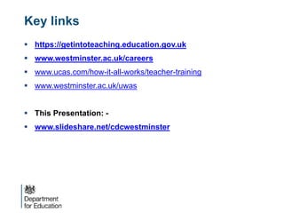 Key links
 https://getintoteaching.education.gov.uk
 www.westminster.ac.uk/careers
 www.ucas.com/how-it-all-works/teacher-training
 www.westminster.ac.uk/uwas
 This Presentation: -
 www.slideshare.net/cdcwestminster
 