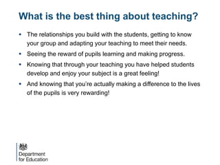 What is the best thing about teaching?
 The relationships you build with the students, getting to know
your group and adapting your teaching to meet their needs.
 Seeing the reward of pupils learning and making progress.
 Knowing that through your teaching you have helped students
develop and enjoy your subject is a great feeling!
 And knowing that you’re actually making a difference to the lives
of the pupils is very rewarding!
 
