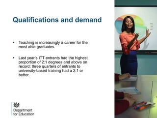 Qualifications and demand
 Teaching is increasingly a career for the
most able graduates.
 Last year’s ITT entrants had the highest
proportion of 2:1 degrees and above on
record: three quarters of entrants to
university-based training had a 2:1 or
better.
 