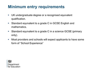 Minimum entry requirements
 UK undergraduate degree or a recognised equivalent
qualification.
 Standard equivalent to a grade C in GCSE English and
mathematics.
 Standard equivalent to a grade C in a science GCSE (primary
only).
 Most providers and schools will expect applicants to have some
form of “School Experience”
 