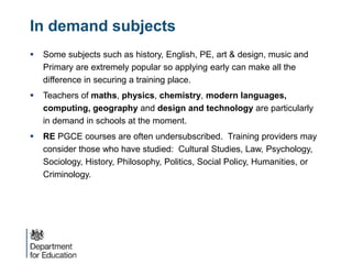 In demand subjects
 Some subjects such as history, English, PE, art & design, music and
Primary are extremely popular so applying early can make all the
difference in securing a training place.
 Teachers of maths, physics, chemistry, modern languages,
computing, geography and design and technology are particularly
in demand in schools at the moment.
 RE PGCE courses are often undersubscribed. Training providers may
consider those who have studied: Cultural Studies, Law, Psychology,
Sociology, History, Philosophy, Politics, Social Policy, Humanities, or
Criminology.
 