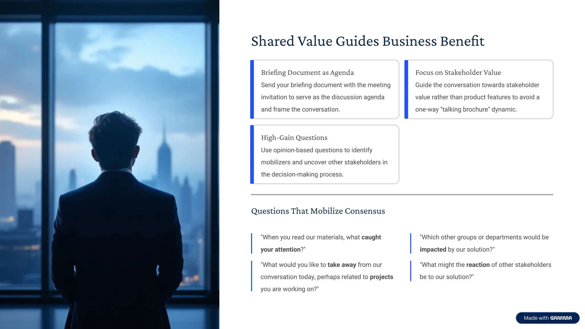 Shared Value Guides Business Benefit
Briefing Document as Agenda
Send your brieﬁng document with the meeting
invitation to serve as the discussion agenda
and frame the conversation.
Focus on Stakeholder Value
Guide the conversation towards stakeholder
value rather than product features to avoid a
one-way "talking brochure" dynamic.
High-Gain Questions
Use opinion-based questions to identify
mobilizers and uncover other stakeholders in
the decision-making process.
Questions That Mobilize Consensus
"When you read our materials, what caught
your attention?"
"What would you like to take away from our
conversation today, perhaps related to projects
you are working on?"
"Which other groups or departments would be
impacted by our solution?"
"What might the reaction of other stakeholders
be to our solution?"
 