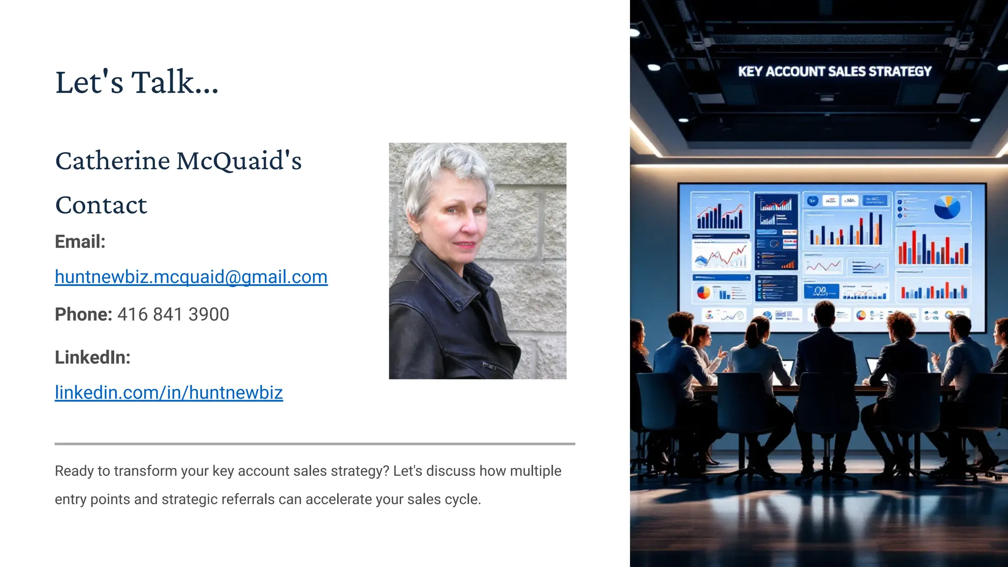 Let's Talk...
Catherine McQuaid's
Contact
Email:
huntnewbiz.mcquaid@gmail.com
Phone: 416 841 3900
LinkedIn:
linkedin.com/in/huntnewbiz
Ready to transform your key account sales strategy? Let's discuss how multiple
entry points and strategic referrals can accelerate your sales cycle.
 