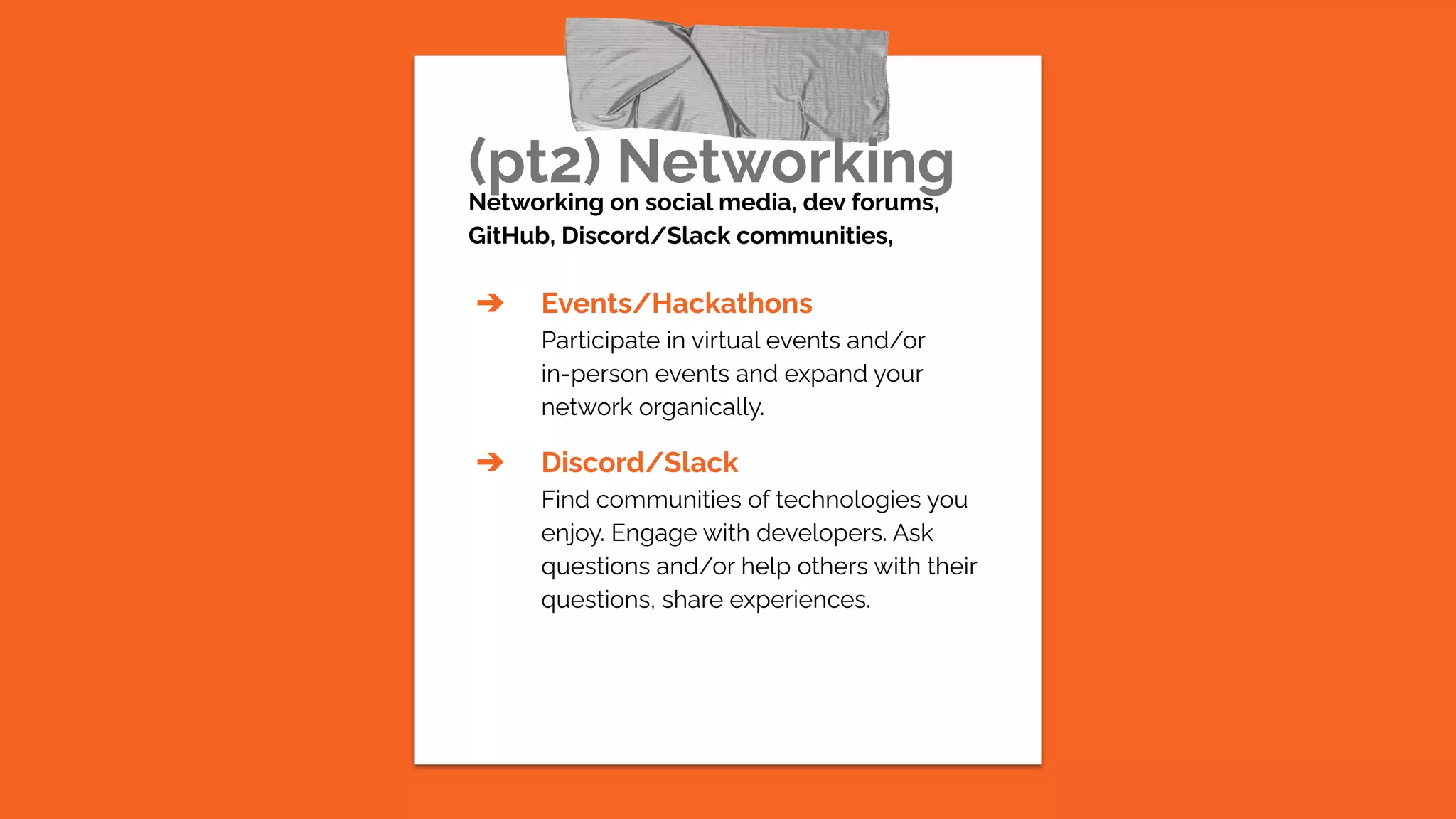 (pt2) Networking
Networking on social media, dev forums,
GitHub, Discord/Slack communities,
➔ Events/Hackathons
Participate in virtual events and/or
in-person events and expand your
network organically.
➔ Discord/Slack
Find communities of technologies you
enjoy. Engage with developers. Ask
questions and/or help others with their
questions, share experiences.
 