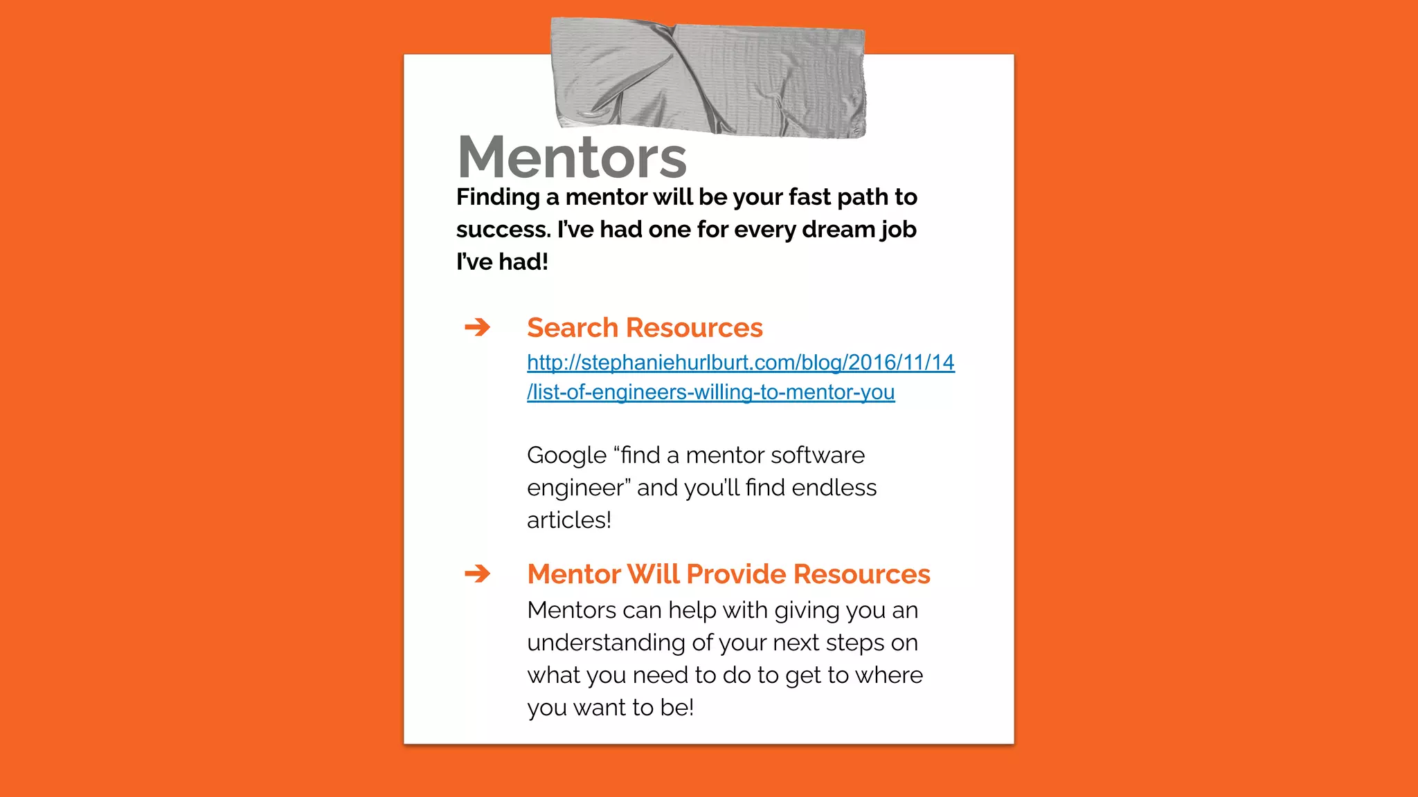Mentors
Finding a mentor will be your fast path to
success. I’ve had one for every dream job
I’ve had!
➔ Search Resources
http://stephaniehurlburt.com/blog/2016/11/14
/list-of-engineers-willing-to-mentor-you
Google “ﬁnd a mentor software
engineer” and you’ll ﬁnd endless
articles!
➔ Mentor Will Provide Resources
Mentors can help with giving you an
understanding of your next steps on
what you need to do to get to where
you want to be!
 
