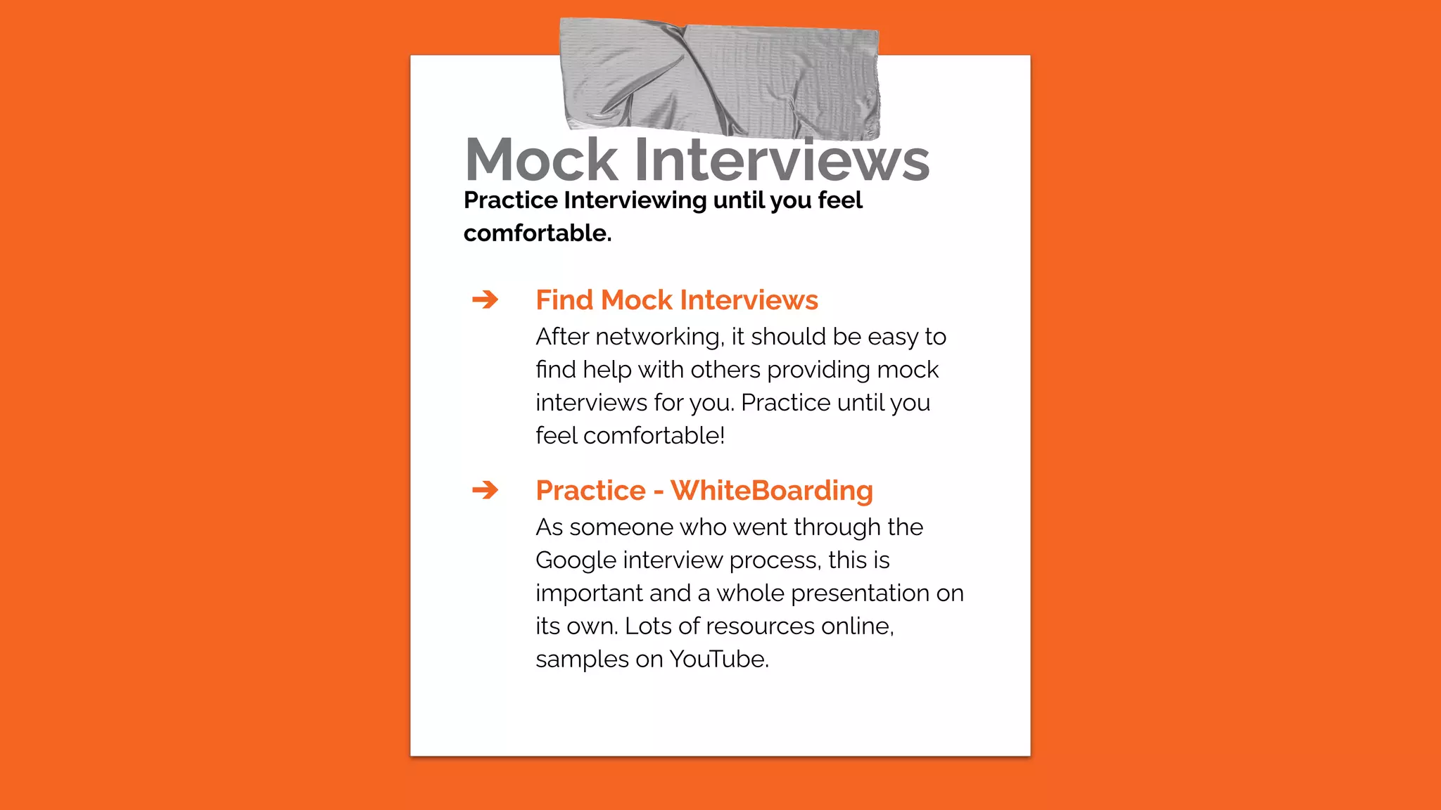 Mock Interviews
Practice Interviewing until you feel
comfortable.
➔ Find Mock Interviews
After networking, it should be easy to
ﬁnd help with others providing mock
interviews for you. Practice until you
feel comfortable!
➔ Practice - WhiteBoarding
As someone who went through the
Google interview process, this is
important and a whole presentation on
its own. Lots of resources online,
samples on YouTube.
 