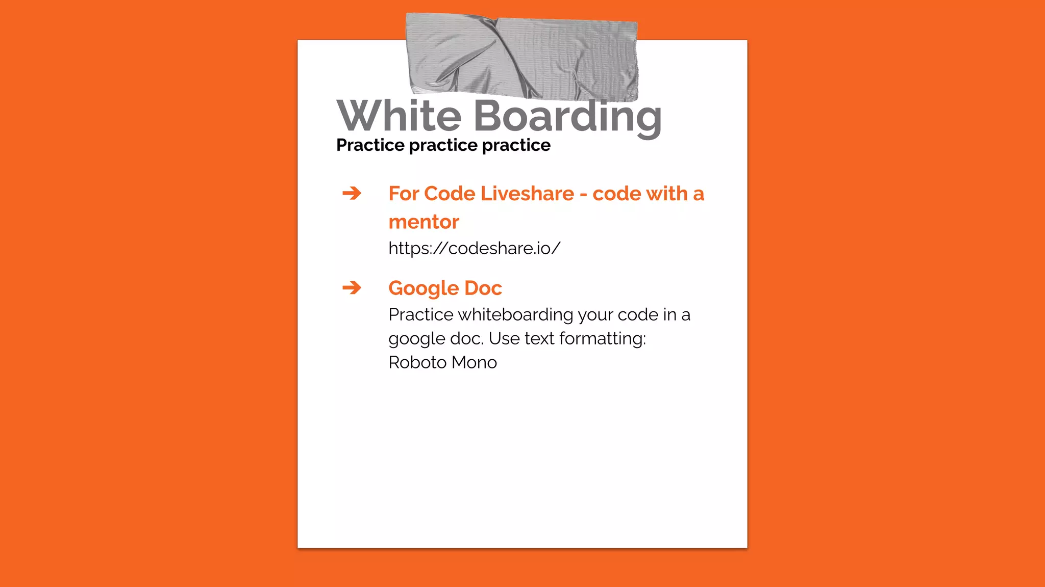 White Boarding
Practice practice practice
➔ For Code Liveshare - code with a
mentor
https:/
/codeshare.io/
➔ Google Doc
Practice whiteboarding your code in a
google doc. Use text formatting:
Roboto Mono
 