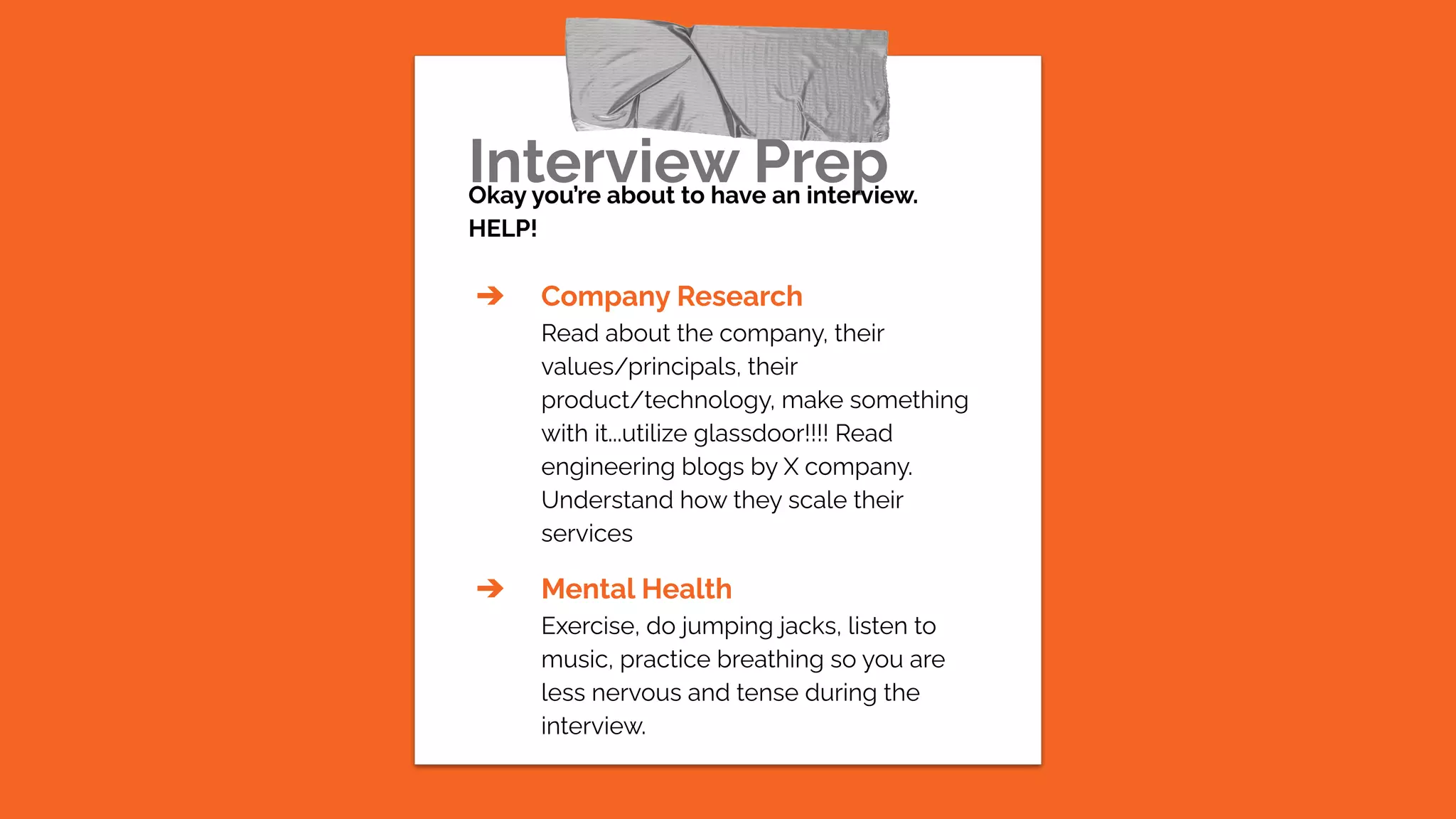 Interview Prep
Okay you’re about to have an interview.
HELP!
➔ Company Research
Read about the company, their
values/principals, their
product/technology, make something
with it...utilize glassdoor!!!! Read
engineering blogs by X company.
Understand how they scale their
services
➔ Mental Health
Exercise, do jumping jacks, listen to
music, practice breathing so you are
less nervous and tense during the
interview.
 
