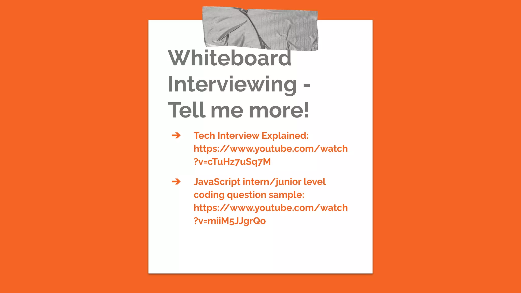 Whiteboard
Interviewing -
Tell me more!
➔ Tech Interview Explained:
https:/
/www.youtube.com/watch
?v=cTuHz7uSq7M
➔ JavaScript intern/junior level
coding question sample:
https:/
/www.youtube.com/watch
?v=miiM5JJgrQo
 
