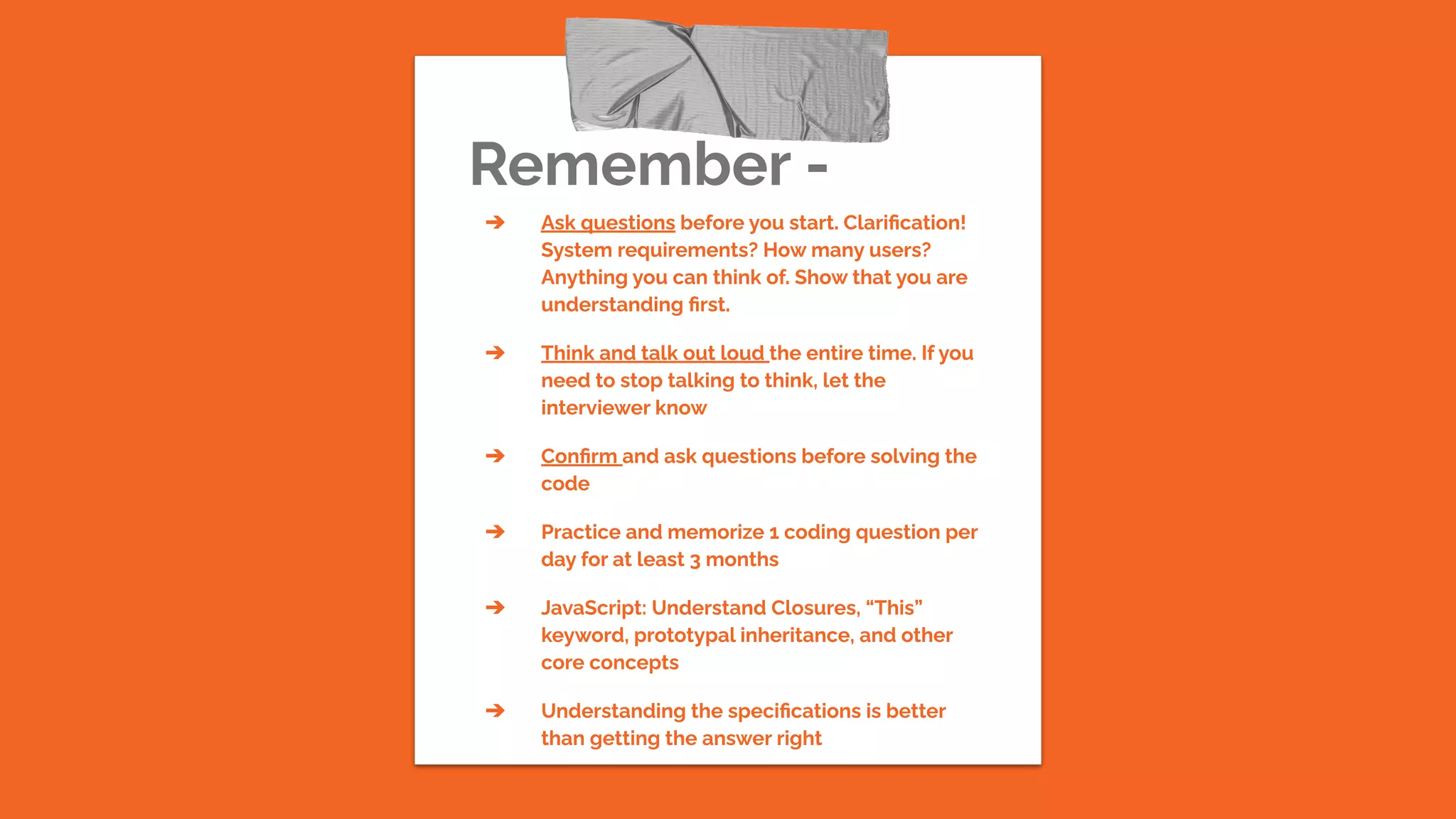 Remember -
➔ Ask questions before you start. Clariﬁcation!
System requirements? How many users?
Anything you can think of. Show that you are
understanding ﬁrst.
➔ Think and talk out loud the entire time. If you
need to stop talking to think, let the
interviewer know
➔ Conﬁrm and ask questions before solving the
code
➔ Practice and memorize 1 coding question per
day for at least 3 months
➔ JavaScript: Understand Closures, “This”
keyword, prototypal inheritance, and other
core concepts
➔ Understanding the speciﬁcations is better
than getting the answer right
 
