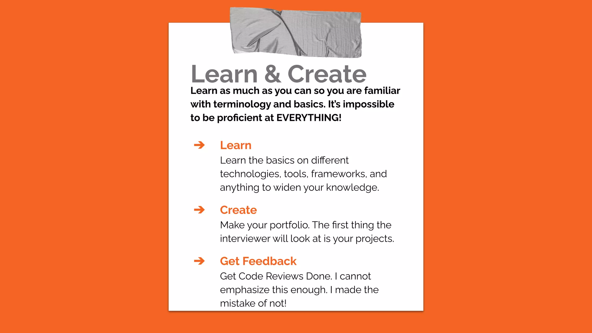 Learn & Create
Learn as much as you can so you are familiar
with terminology and basics. It’s impossible
to be proﬁcient at EVERYTHING!
➔ Learn
Learn the basics on diﬀerent
technologies, tools, frameworks, and
anything to widen your knowledge.
➔ Create
Make your portfolio. The ﬁrst thing the
interviewer will look at is your projects.
➔ Get Feedback
Get Code Reviews Done. I cannot
emphasize this enough. I made the
mistake of not!
 