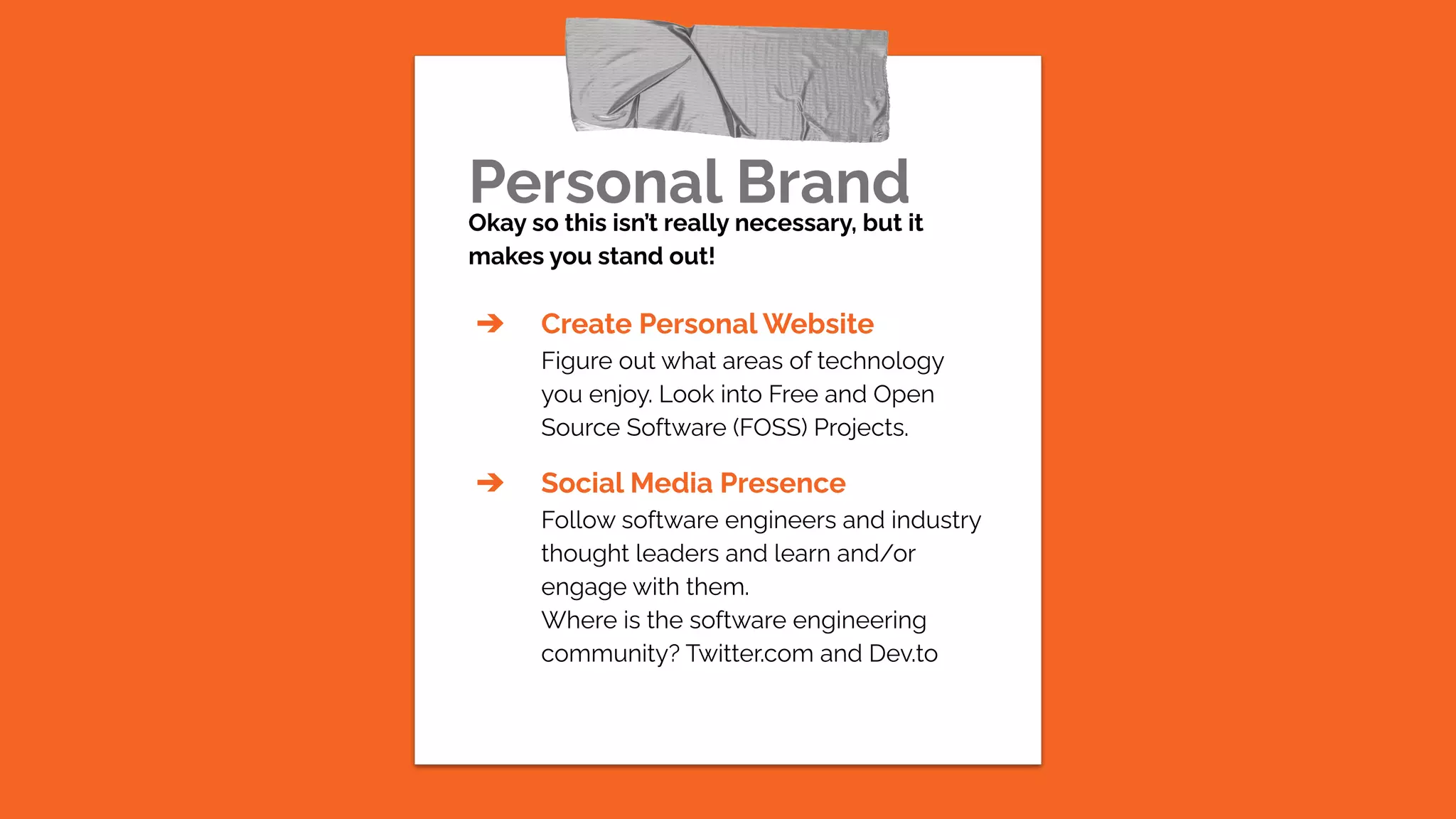 Personal Brand
Okay so this isn’t really necessary, but it
makes you stand out!
➔ Create Personal Website
Figure out what areas of technology
you enjoy. Look into Free and Open
Source Software (FOSS) Projects.
➔ Social Media Presence
Follow software engineers and industry
thought leaders and learn and/or
engage with them.
Where is the software engineering
community? Twitter.com and Dev.to
 