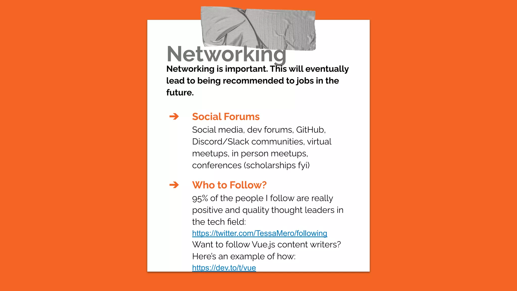 Networking
Networking is important. This will eventually
lead to being recommended to jobs in the
future.
➔ Social Forums
Social media, dev forums, GitHub,
Discord/Slack communities, virtual
meetups, in person meetups,
conferences (scholarships fyi)
➔ Who to Follow?
95% of the people I follow are really
positive and quality thought leaders in
the tech ﬁeld:
https://twitter.com/TessaMero/following
Want to follow Vue.js content writers?
Here’s an example of how:
https://dev.to/t/vue
 
