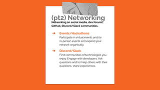 (pt2) Networking
Networking on social media, dev forums,
GitHub, Discord/Slack communities,
➔ Events/Hackathons
Participate in virtual events and/or
in-person events and expand your
network organically.
➔ Discord/Slack
Find communities of technologies you
enjoy. Engage with developers. Ask
questions and/or help others with their
questions, share experiences.
 