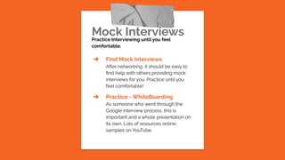 Mock Interviews
Practice Interviewing until you feel
comfortable.
➔ Find Mock Interviews
After networking, it should be easy to
ﬁnd help with others providing mock
interviews for you. Practice until you
feel comfortable!
➔ Practice - WhiteBoarding
As someone who went through the
Google interview process, this is
important and a whole presentation on
its own. Lots of resources online,
samples on YouTube.
 