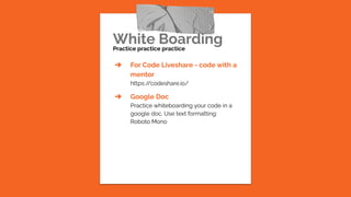 White Boarding
Practice practice practice
➔ For Code Liveshare - code with a
mentor
https:/
/codeshare.io/
➔ Google Doc
Practice whiteboarding your code in a
google doc. Use text formatting:
Roboto Mono
 
