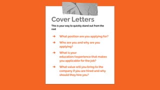 Cover Letters
This is your way to quickly stand out from the
rest
➔ What position are you applying for?
➔ Who are you and why are you
applying?
➔ What is your
education/experience that makes
you applicable for the job?
➔ What value will you bring to the
company if you are hired and why
should they hire you?
 