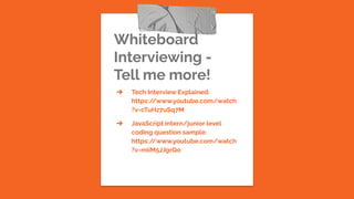 Whiteboard
Interviewing -
Tell me more!
➔ Tech Interview Explained:
https:/
/www.youtube.com/watch
?v=cTuHz7uSq7M
➔ JavaScript intern/junior level
coding question sample:
https:/
/www.youtube.com/watch
?v=miiM5JJgrQo
 