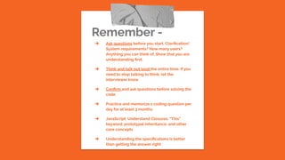 Remember -
➔ Ask questions before you start. Clariﬁcation!
System requirements? How many users?
Anything you can think of. Show that you are
understanding ﬁrst.
➔ Think and talk out loud the entire time. If you
need to stop talking to think, let the
interviewer know
➔ Conﬁrm and ask questions before solving the
code
➔ Practice and memorize 1 coding question per
day for at least 3 months
➔ JavaScript: Understand Closures, “This”
keyword, prototypal inheritance, and other
core concepts
➔ Understanding the speciﬁcations is better
than getting the answer right
 