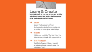 Learn & Create
Learn as much as you can so you are familiar
with terminology and basics. It’s impossible
to be proﬁcient at EVERYTHING!
➔ Learn
Learn the basics on diﬀerent
technologies, tools, frameworks, and
anything to widen your knowledge.
➔ Create
Make your portfolio. The ﬁrst thing the
interviewer will look at is your projects.
➔ Get Feedback
Get Code Reviews Done. I cannot
emphasize this enough. I made the
mistake of not!
 