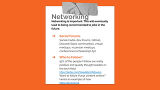 Networking
Networking is important. This will eventually
lead to being recommended to jobs in the
future.
➔ Social Forums
Social media, dev forums, GitHub,
Discord/Slack communities, virtual
meetups, in person meetups,
conferences (scholarships fyi)
➔ Who to Follow?
95% of the people I follow are really
positive and quality thought leaders in
the tech ﬁeld:
https://twitter.com/TessaMero/following
Want to follow Vue.js content writers?
Here’s an example of how:
https://dev.to/t/vue
 
