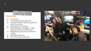 Career Path:
● A Lost Soul
● Gamestop/Jewelry Sales/HR
● Assistant Teacher/Web Development
Intern (3 mo each)
● Graduated from College
● Web Application Developer / Web
Support Technician (OSTraining)
● Programming Instructor/Curriculum
Creator
● Developer Advocate
● Senior Developer Advocate
 